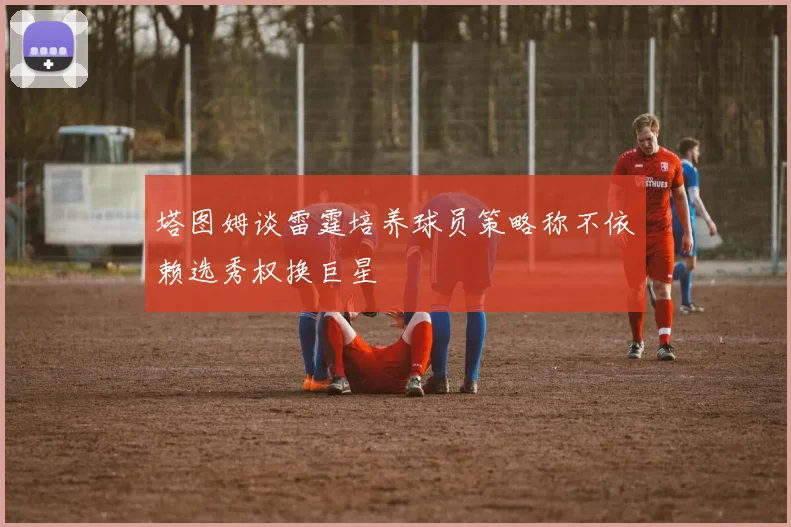 塔图姆谈雷霆培养球员策略称不依赖选秀权换巨星