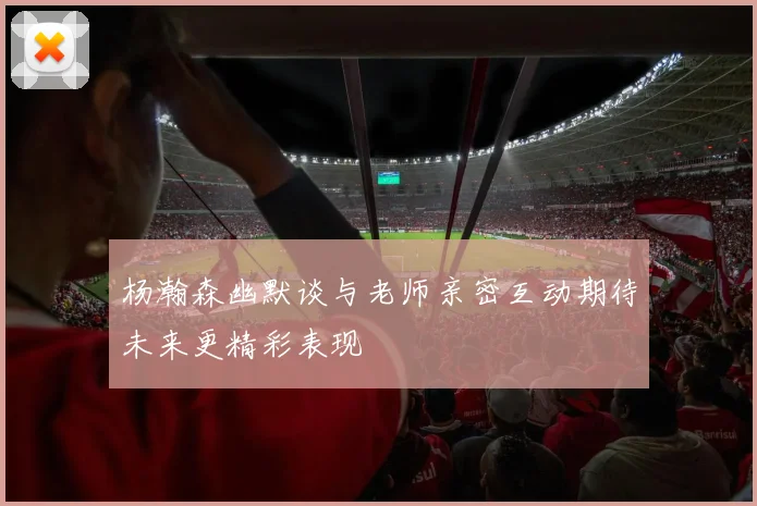 杨瀚森幽默谈与老师亲密互动期待未来更精彩表现