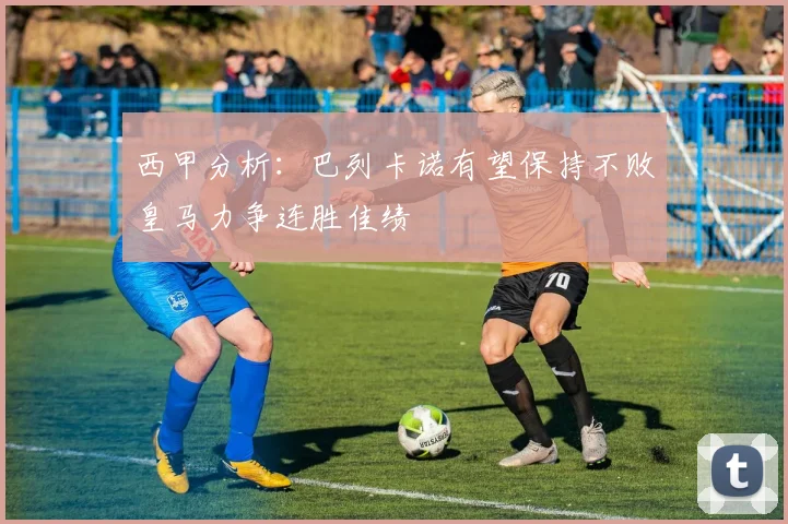 西甲分析：巴列卡诺有望保持不败皇马力争连胜佳绩
