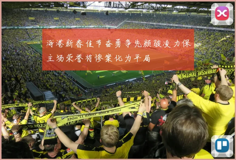 海港新春佳节奋勇争先颜骏凌力保主场荣誉将惨案化为平局