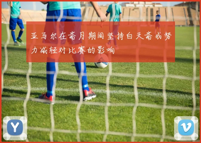 亚马尔在斋月期间坚持白天斋戒努力减轻对比赛的影响