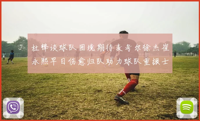 杜锋谈球队困境期待麦考尔徐杰崔永熙早日伤愈归队助力球队重振士气