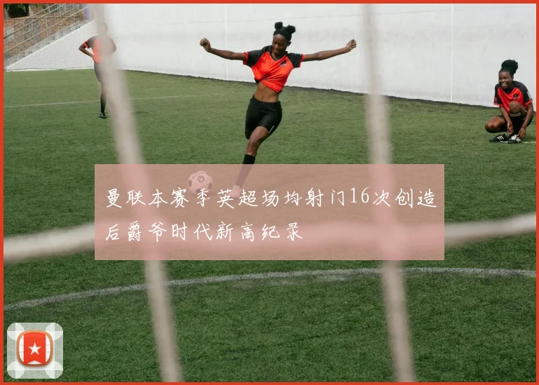 曼联本赛季英超场均射门16次创造后爵爷时代新高纪录