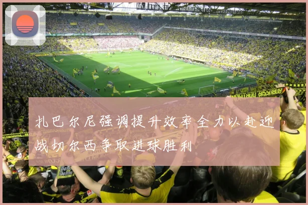 扎巴尔尼强调提升效率全力以赴迎战切尔西争取进球胜利