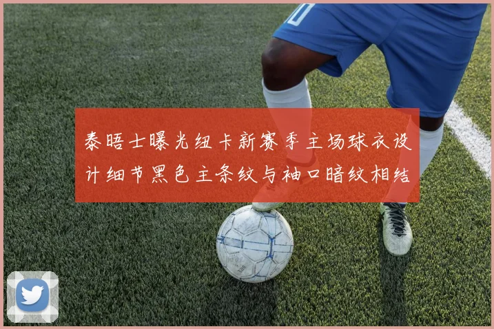 泰晤士曝光纽卡新赛季主场球衣设计细节黑色主条纹与袖口暗纹相结合