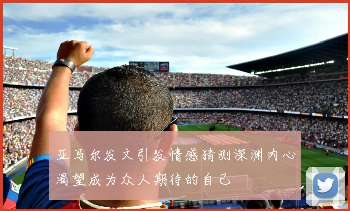 亚马尔发文引发情感猜测深渊内心渴望成为众人期待的自己