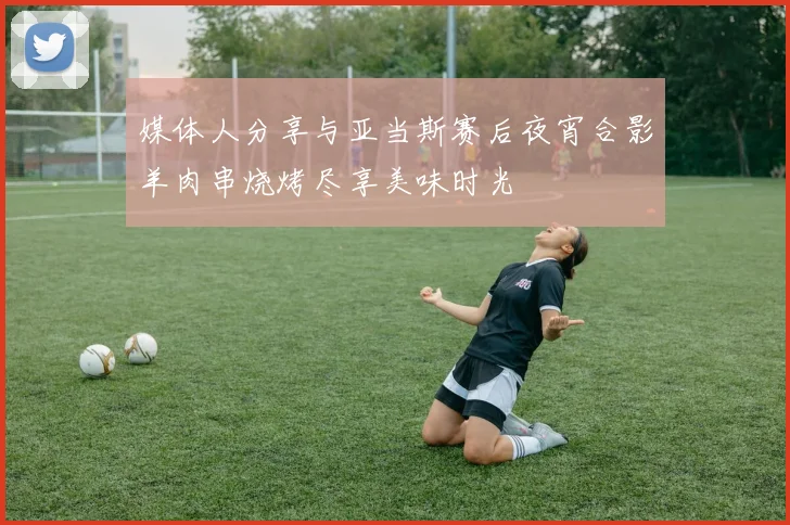 媒体人分享与亚当斯赛后夜宵合影羊肉串烧烤尽享美味时光