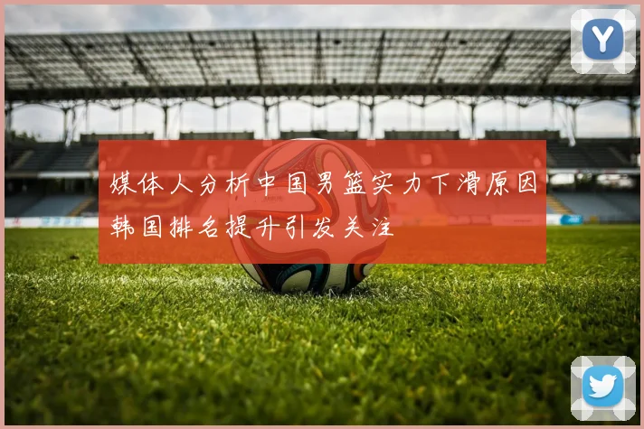 媒体人分析中国男篮实力下滑原因韩国排名提升引发关注