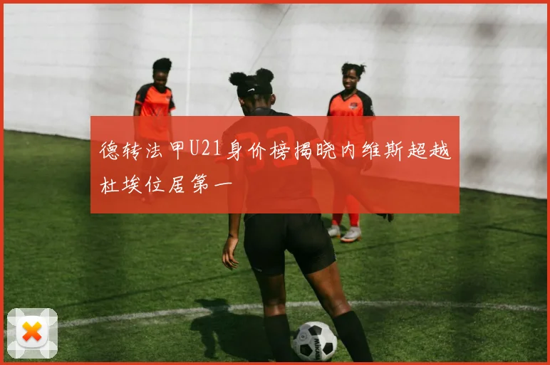 德转法甲U21身价榜揭晓内维斯超越杜埃位居第一