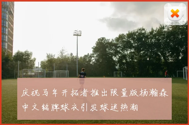 庆祝马年开拓者推出限量版杨瀚森中文铭牌球衣引发球迷热潮