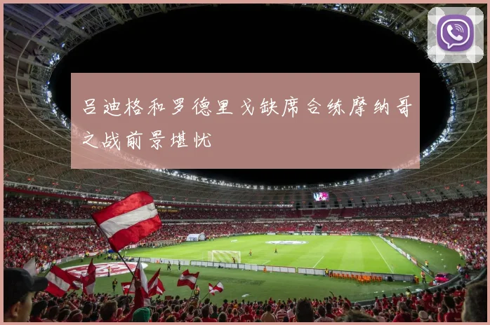 吕迪格和罗德里戈缺席合练摩纳哥之战前景堪忧