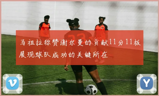 马祖拉称赞谢尔曼的贡献11分11板展现球队成功的关键所在