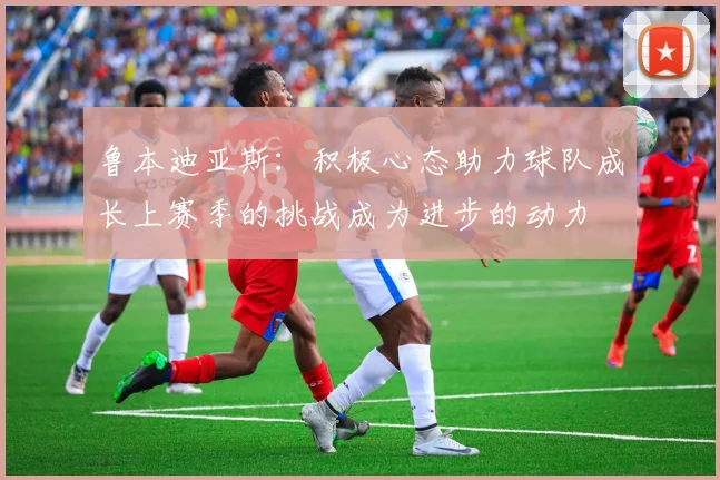 鲁本迪亚斯：积极心态助力球队成长上赛季的挑战成为进步的动力