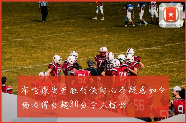 布伦森离开独行侠时心存疑虑如今场均得分超30分令人惊讶