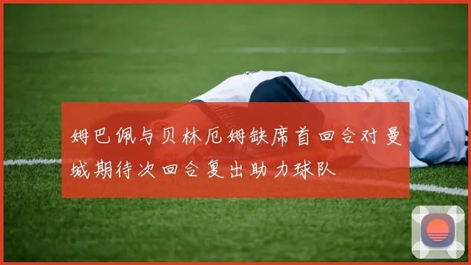 姆巴佩与贝林厄姆缺席首回合对曼城期待次回合复出助力球队