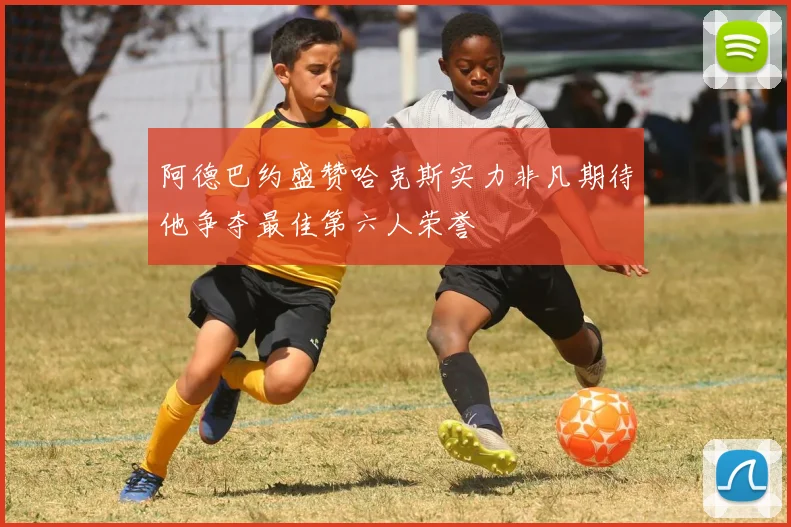 阿德巴约盛赞哈克斯实力非凡期待他争夺最佳第六人荣誉