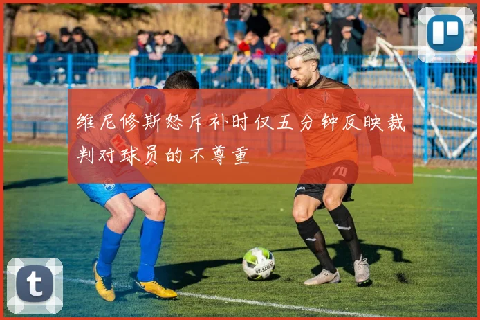 维尼修斯怒斥补时仅五分钟反映裁判对球员的不尊重