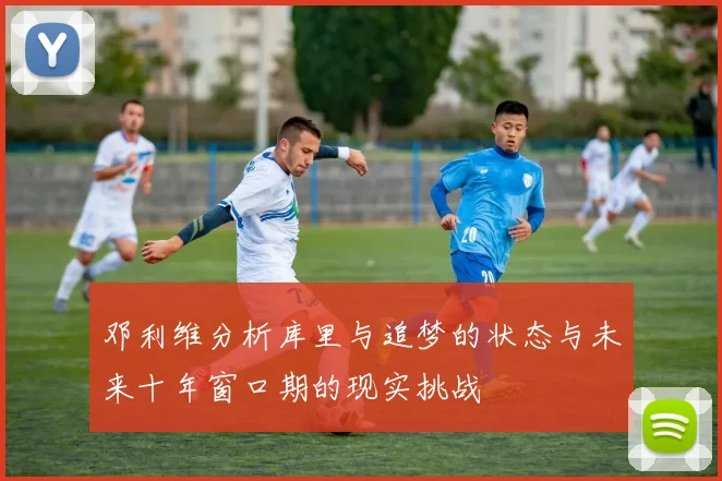 邓利维分析库里与追梦的状态与未来十年窗口期的现实挑战