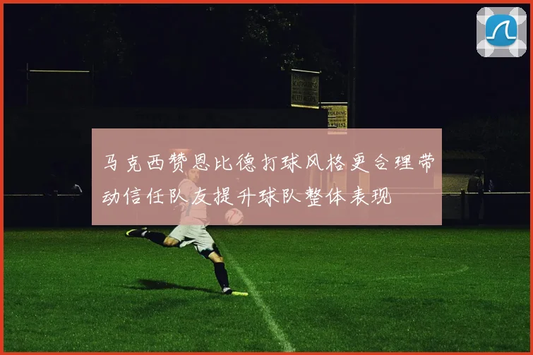 马克西赞恩比德打球风格更合理带动信任队友提升球队整体表现