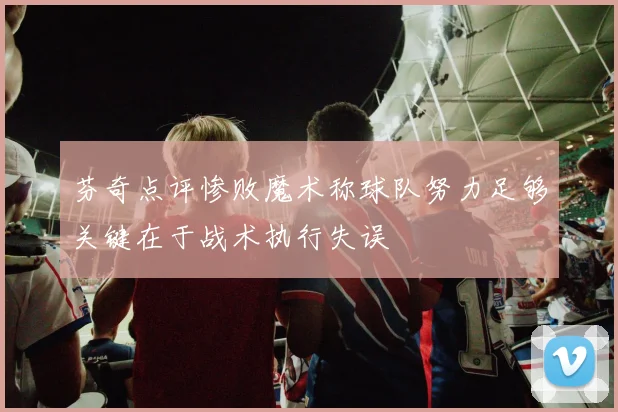 芬奇点评惨败魔术称球队努力足够关键在于战术执行失误