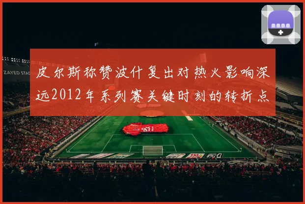 皮尔斯称赞波什复出对热火影响深远2012年系列赛关键时刻的转折点