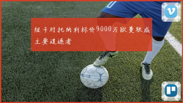 纽卡对托纳利标价9000万欧曼联成主要追逐者