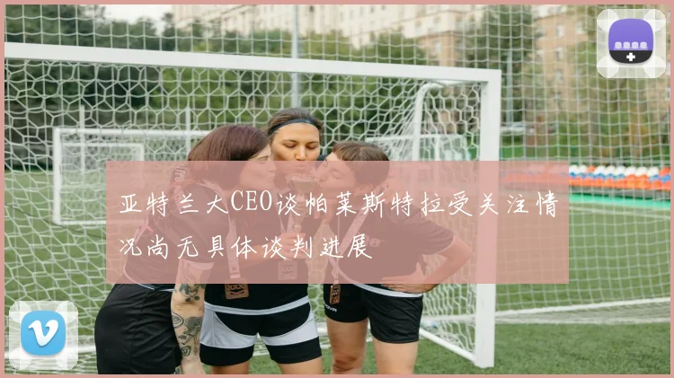 亚特兰大CEO谈帕莱斯特拉受关注情况尚无具体谈判进展