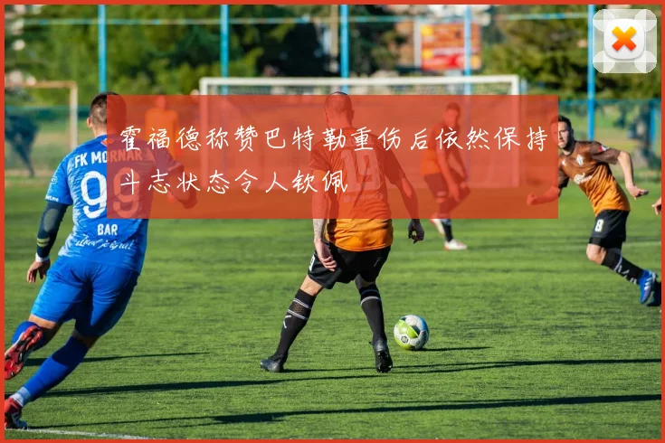 霍福德称赞巴特勒重伤后依然保持斗志状态令人钦佩
