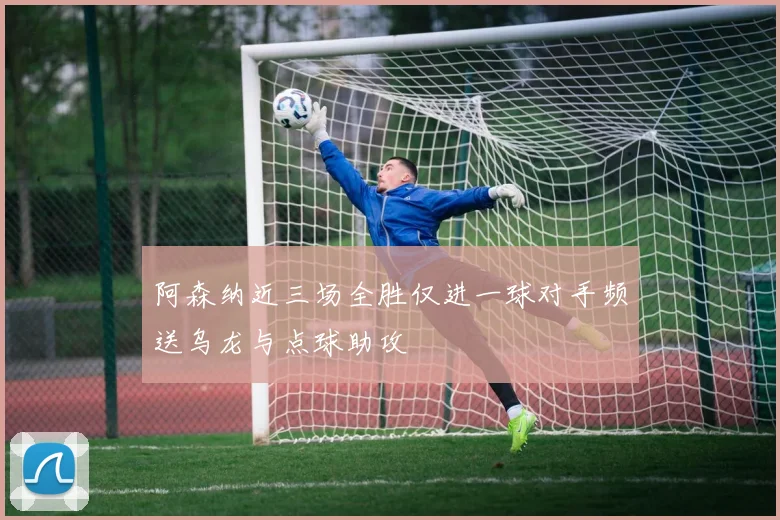 阿森纳近三场全胜仅进一球对手频送乌龙与点球助攻