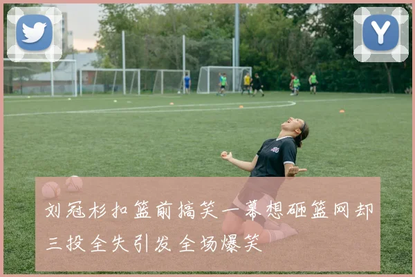 刘冠杉扣篮前搞笑一幕想砸篮网却三投全失引发全场爆笑