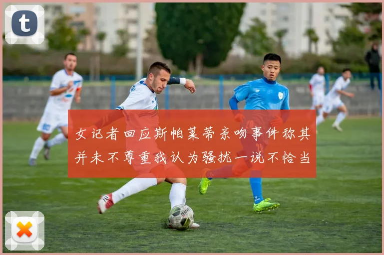 女记者回应斯帕莱蒂亲吻事件称其并未不尊重我认为骚扰一说不恰当