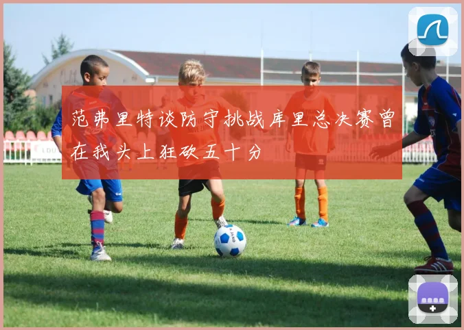 范弗里特谈防守挑战库里总决赛曾在我头上狂砍五十分