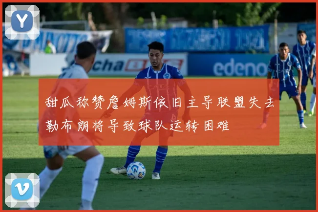 甜瓜称赞詹姆斯依旧主导联盟失去勒布朗将导致球队运转困难