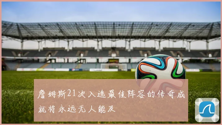 詹姆斯21次入选最佳阵容的传奇成就将永远无人能及