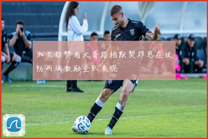 加兰称赞老大哥搭档默契邓恩在攻防两端激励全队表现